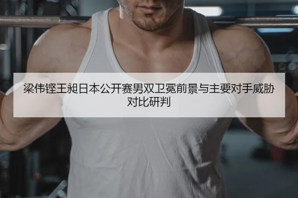 梁伟铿王昶日本公开赛男双卫冕前景与主要对手威胁对比研判